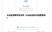火山私信聊天安全吗（火山私信可以加微信吗）
